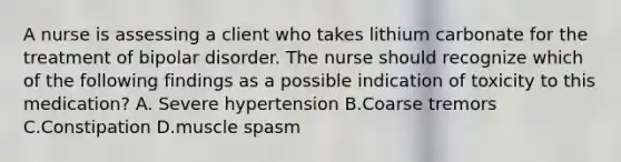 A nurse is assessing a client who takes lithium carbonate for the treatment of bipolar disorder. The nurse should recognize which of the following findings as a possible indication of toxicity to this medication? A. Severe hypertension B.Coarse tremors C.Constipation D.muscle spasm