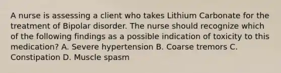 A nurse is assessing a client who takes Lithium Carbonate for the treatment of Bipolar disorder. The nurse should recognize which of the following findings as a possible indication of toxicity to this medication? A. Severe hypertension B. Coarse tremors C. Constipation D. Muscle spasm