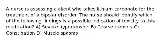 A nurse is assessing a client who takes lithium carbonate for the treatment of a bipolar disorder. The nurse should identify which of the following findings is a possible indication of toxicity to this medication? A) Severe hypertension B) Coarse tremors C) Constipation D) Muscle spasms