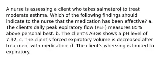 A nurse is assessing a client who takes salmeterol to treat moderate asthma. Which of the following findings should indicate to the nurse that the medication has been effective? a. The client's daily peak expiratory flow (PEF) measures 85% above personal best. b. The client's ABGs shows a pH level of 7.32. c. The client's forced expiratory volume is decreased after treatment with medication. d. The client's wheezing is limited to expiratory.