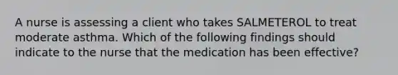 A nurse is assessing a client who takes SALMETEROL to treat moderate asthma. Which of the following findings should indicate to the nurse that the medication has been effective?