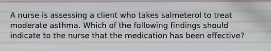 A nurse is assessing a client who takes salmeterol to treat moderate asthma. Which of the following findings should indicate to the nurse that the medication has been effective?