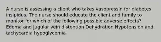 A nurse is assessing a client who takes vasopressin for diabetes insipidus. The nurse should educate the client and family to monitor for which of the following possible adverse effects? Edema and Jugular vein distention Dehydration Hypotension and tachycardia hypoglycemia