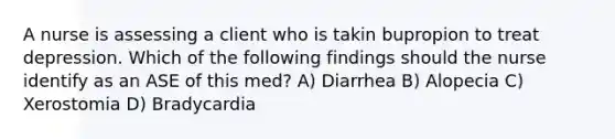 A nurse is assessing a client who is takin bupropion to treat depression. Which of the following findings should the nurse identify as an ASE of this med? A) Diarrhea B) Alopecia C) Xerostomia D) Bradycardia