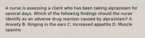 A nurse is assessing a client who has been taking alprazolam for several days. Which of the following findings should the nurse identify as an adverse drug reaction caused by alprazolam? A. Anxiety B. Ringing in the ears C. Increased appetite D. Muscle spasms