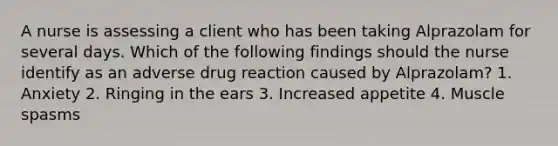 A nurse is assessing a client who has been taking Alprazolam for several days. Which of the following findings should the nurse identify as an adverse drug reaction caused by Alprazolam? 1. Anxiety 2. Ringing in the ears 3. Increased appetite 4. Muscle spasms