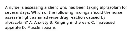 A nurse is assessing a client who has been taking alprazolam for several days. Which of the following findings should the nurse assess a fight as an adverse drug reaction caused by alprazolam? A. Anxiety B. Ringing in the ears C. Increased appetite D. Muscle spasms