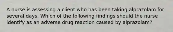 A nurse is assessing a client who has been taking alprazolam for several days. Which of the following findings should the nurse identify as an adverse drug reaction caused by alprazolam?