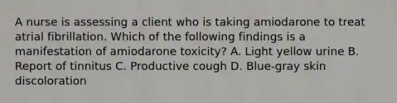 A nurse is assessing a client who is taking amiodarone to treat atrial fibrillation. Which of the following findings is a manifestation of amiodarone toxicity? A. Light yellow urine B. Report of tinnitus C. Productive cough D. Blue‑gray skin discoloration