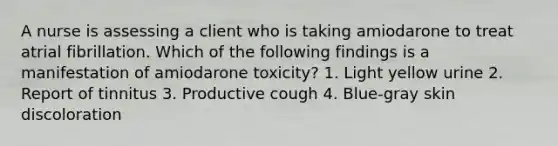 A nurse is assessing a client who is taking amiodarone to treat atrial fibrillation. Which of the following findings is a manifestation of amiodarone toxicity? 1. Light yellow urine 2. Report of tinnitus 3. Productive cough 4. Blue-gray skin discoloration