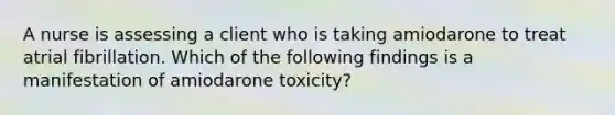 A nurse is assessing a client who is taking amiodarone to treat atrial fibrillation. Which of the following findings is a manifestation of amiodarone toxicity?