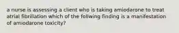 a nurse is assessing a client who is taking amiodarone to treat atrial fibrillation which of the follwing finding is a manifestation of amiodarone toxicity?