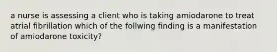 a nurse is assessing a client who is taking amiodarone to treat atrial fibrillation which of the follwing finding is a manifestation of amiodarone toxicity?