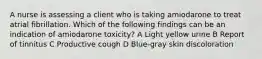 A nurse is assessing a client who is taking amiodarone to treat atrial fibrillation. Which of the following findings can be an indication of amiodarone toxicity? A Light yellow urine B Report of tinnitus C Productive cough D Blue-gray skin discoloration