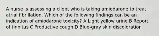 A nurse is assessing a client who is taking amiodarone to treat atrial fibrillation. Which of the following findings can be an indication of amiodarone toxicity? A Light yellow urine B Report of tinnitus C Productive cough D Blue-gray skin discoloration