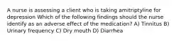 A nurse is assessing a client who is taking amitriptyline for depression Which of the following findings should the nurse identify as an adverse effect of the medication? A) Tinnitus B) Urinary frequency C) Dry mouth D) Diarrhea