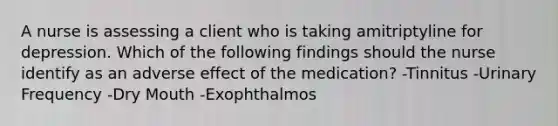 A nurse is assessing a client who is taking amitriptyline for depression. Which of the following findings should the nurse identify as an adverse effect of the medication? -Tinnitus -Urinary Frequency -Dry Mouth -Exophthalmos