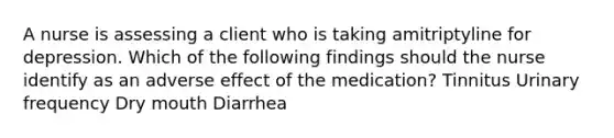 A nurse is assessing a client who is taking amitriptyline for depression. Which of the following findings should the nurse identify as an adverse effect of the medication? Tinnitus Urinary frequency Dry mouth Diarrhea