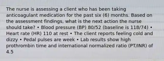 The nurse is assessing a client who has been taking anticoagulant medication for the past six (6) months. Based on the assessment findings, what is the next action the nurse should take? • Blood pressure (BP) 80/52 (baseline is 118/74) • Heart rate (HR) 110 at rest • The client reports feeling cold and dizzy • Pedal pulses are week • Lab results show high prothrombin time and international normalized ratio (PT/INR) of 4.5