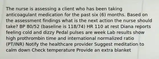 The nurse is assessing a client who has been taking anticoagulant medication for the past six (6) months. Based on the assessment findings what is the next action the nurse should take? BP 80/52 (baseline is 118/74) HR 110 at rest Diana reports feeling cold and dizzy Pedal pulses are week Lab results show high prothrombin time and international normalized ratio (PT/INR) Notify the healthcare provider Suggest meditation to calm down Check temperature Provide an extra blanket