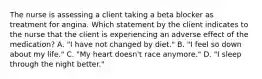 The nurse is assessing a client taking a beta blocker as treatment for angina. Which statement by the client indicates to the nurse that the client is experiencing an adverse effect of the medication? A. "I have not changed by diet." B. "I feel so down about my life." C. "My heart doesn't race anymore." D. "I sleep through the night better."