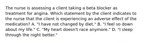 The nurse is assessing a client taking a beta blocker as treatment for angina. Which statement by the client indicates to the nurse that the client is experiencing an adverse effect of the medication? A. "I have not changed by diet." B. "I feel so down about my life." C. "My heart doesn't race anymore." D. "I sleep through the night better."