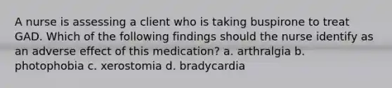 A nurse is assessing a client who is taking buspirone to treat GAD. Which of the following findings should the nurse identify as an adverse effect of this medication? a. arthralgia b. photophobia c. xerostomia d. bradycardia