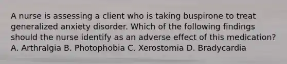 A nurse is assessing a client who is taking buspirone to treat generalized anxiety disorder. Which of the following findings should the nurse identify as an adverse effect of this medication? A. Arthralgia B. Photophobia C. Xerostomia D. Bradycardia