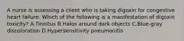 A nurse is assessing a client who is taking digoxin for congestive heart failure. Which of the following is a manifestation of digoxin toxicity? A.Tinnitus B.Halos around dark objects C.Blue-gray discoloration D.Hypersensitivity pneumonitis