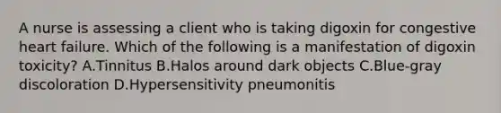 A nurse is assessing a client who is taking digoxin for congestive heart failure. Which of the following is a manifestation of digoxin toxicity? A.Tinnitus B.Halos around dark objects C.Blue-gray discoloration D.Hypersensitivity pneumonitis