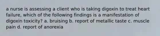 a nurse is assessing a client who is taking digoxin to treat heart failure, which of the following findings is a manifestation of digoxin toxicity? a. bruising b. report of metallic taste c. muscle pain d. report of anorexia