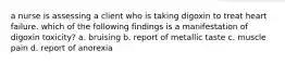 a nurse is assessing a client who is taking digoxin to treat heart failure. which of the following findings is a manifestation of digoxin toxicity? a. bruising b. report of metallic taste c. muscle pain d. report of anorexia