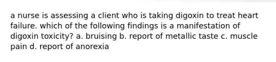 a nurse is assessing a client who is taking digoxin to treat heart failure. which of the following findings is a manifestation of digoxin toxicity? a. bruising b. report of metallic taste c. muscle pain d. report of anorexia