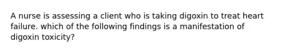 A nurse is assessing a client who is taking digoxin to treat heart failure. which of the following findings is a manifestation of digoxin toxicity?