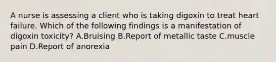 A nurse is assessing a client who is taking digoxin to treat heart failure. Which of the following findings is a manifestation of digoxin toxicity? A.Bruising B.Report of metallic taste C.muscle pain D.Report of anorexia