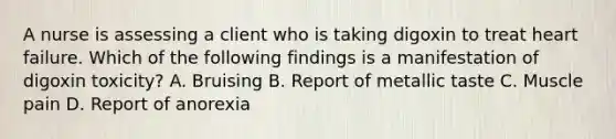 A nurse is assessing a client who is taking digoxin to treat heart failure. Which of the following findings is a manifestation of digoxin toxicity? A. Bruising B. Report of metallic taste C. Muscle pain D. Report of anorexia