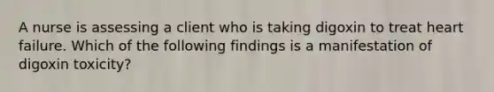 A nurse is assessing a client who is taking digoxin to treat heart failure. Which of the following findings is a manifestation of digoxin toxicity?