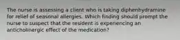 The nurse is assessing a client who is taking diphenhydramine for relief of seasonal allergies. Which finding should prompt the nurse to suspect that the resident is experiencing an anticholinergic effect of the medication?