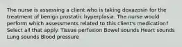 The nurse is assessing a client who is taking doxazosin for the treatment of benign prostatic hyperplasia. The nurse would perform which assessments related to this client's medication? Select all that apply. Tissue perfusion Bowel sounds Heart sounds Lung sounds Blood pressure