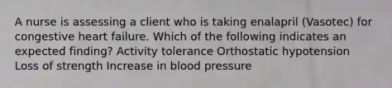 A nurse is assessing a client who is taking enalapril (Vasotec) for congestive heart failure. Which of the following indicates an expected finding? Activity tolerance Orthostatic hypotension Loss of strength Increase in blood pressure