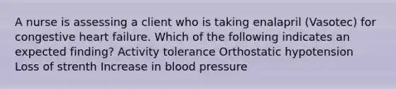 A nurse is assessing a client who is taking enalapril (Vasotec) for congestive heart failure. Which of the following indicates an expected finding? Activity tolerance Orthostatic hypotension Loss of strenth Increase in blood pressure