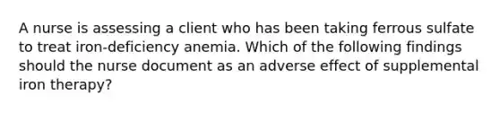 A nurse is assessing a client who has been taking ferrous sulfate to treat iron-deficiency anemia. Which of the following findings should the nurse document as an adverse effect of supplemental iron therapy?