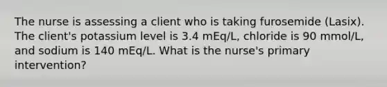 The nurse is assessing a client who is taking furosemide (Lasix). The client's potassium level is 3.4 mEq/L, chloride is 90 mmol/L, and sodium is 140 mEq/L. What is the nurse's primary intervention?