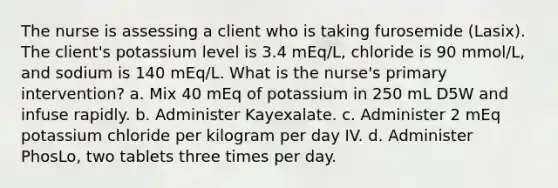 The nurse is assessing a client who is taking furosemide (Lasix). The client's potassium level is 3.4 mEq/L, chloride is 90 mmol/L, and sodium is 140 mEq/L. What is the nurse's primary intervention? a. Mix 40 mEq of potassium in 250 mL D5W and infuse rapidly. b. Administer Kayexalate. c. Administer 2 mEq potassium chloride per kilogram per day IV. d. Administer PhosLo, two tablets three times per day.