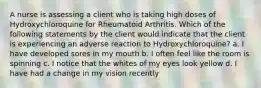 A nurse is assessing a client who is taking high doses of Hydroxychloroquine for Rheumatoid Arthritis. Which of the following statements by the client would indicate that the client is experiencing an adverse reaction to Hydroxychloroquine? a. I have developed sores in my mouth b. I often feel like the room is spinning c. I notice that the whites of my eyes look yellow d. I have had a change in my vision recently