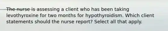 The nurse is assessing a client who has been taking levothyroxine for two months for hypothyroidism. Which client statements should the nurse report? Select all that apply.