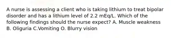 A nurse is assessing a client who is taking lithium to treat bipolar disorder and has a lithium level of 2.2 mEq/L. Which of the following findings should the nurse expect? A. Muscle weakness B. Oliguria C.Vomiting O. Blurry vision