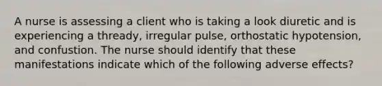 A nurse is assessing a client who is taking a look diuretic and is experiencing a thready, irregular pulse, orthostatic hypotension, and confustion. The nurse should identify that these manifestations indicate which of the following adverse effects?