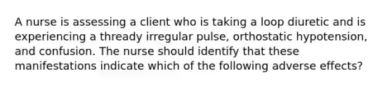 A nurse is assessing a client who is taking a loop diuretic and is experiencing a thready irregular pulse, orthostatic hypotension, and confusion. The nurse should identify that these manifestations indicate which of the following adverse effects?