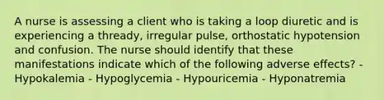 A nurse is assessing a client who is taking a loop diuretic and is experiencing a thready, irregular pulse, orthostatic hypotension and confusion. The nurse should identify that these manifestations indicate which of the following adverse effects? - Hypokalemia - Hypoglycemia - Hypouricemia - Hyponatremia